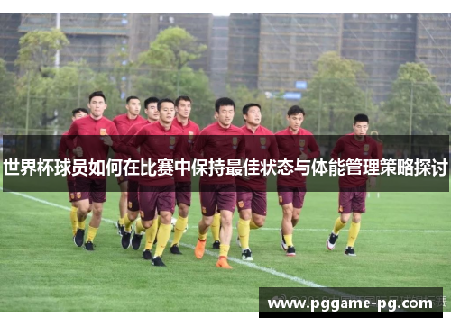 世界杯球员如何在比赛中保持最佳状态与体能管理策略探讨