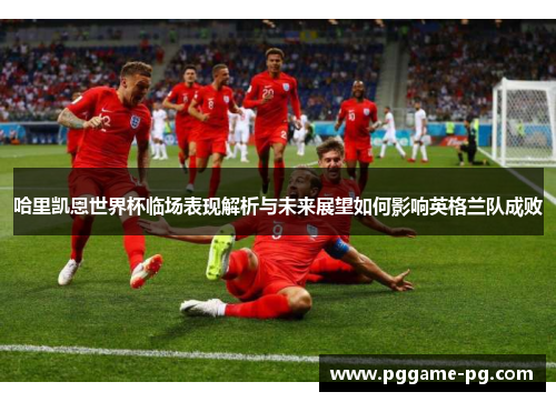 哈里凯恩世界杯临场表现解析与未来展望如何影响英格兰队成败 哈里凯恩世界杯临场表现解析与未来展望如何影响英格兰队成败