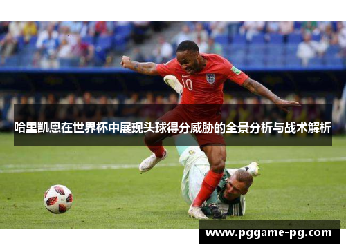 哈里凯恩在世界杯中展现头球得分威胁的全景分析与战术解析