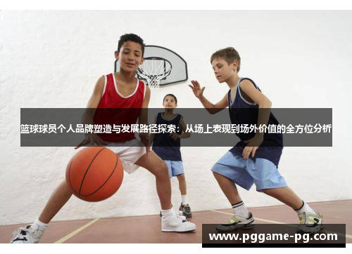 篮球球员个人品牌塑造与发展路径探索:从场上表现到场外价值的全方位分析 篮球球员个人品牌塑造与发展路径探索:从场上表现到场外价值的全方位分析