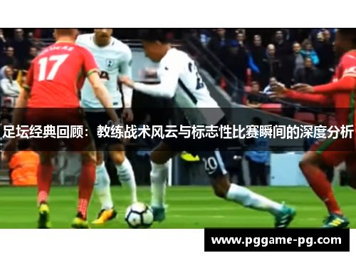 足坛经典回顾:教练战术风云与标志性比赛瞬间的深度分析 足坛经典回顾:教练战术风云与标志性比赛瞬间的深度分析