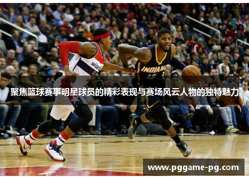 聚焦篮球赛事明星球员的精彩表现与赛场风云人物的独特魅力 聚焦篮球赛事明星球员的精彩表现与赛场风云人物的独特魅力
