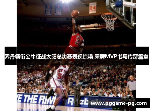 乔丹领衔公牛征战太阳总决赛表现惊艳 荣膺MVP书写传奇篇章 乔丹领衔公牛征战太阳总决赛表现惊艳 荣膺MVP书写传奇篇章