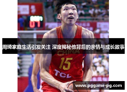 周琦家庭生活引发关注 深度揭秘他背后的亲情与成长故事 周琦家庭生活引发关注 深度揭秘他背后的亲情与成长故事