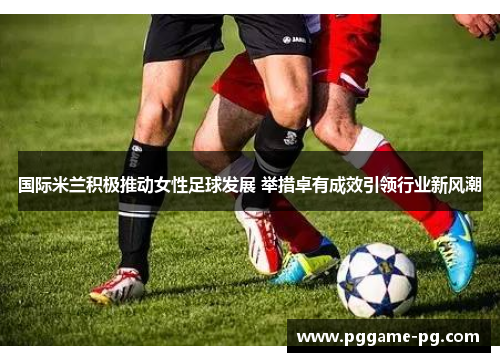 国际米兰积极推动女性足球发展 举措卓有成效引领行业新风潮