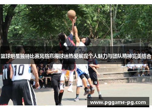 篮球明星独特比赛风格赢得球迷热爱展现个人魅力与团队精神完美结合