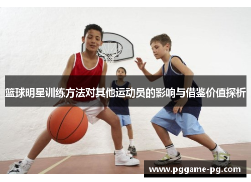 篮球明星训练方法对其他运动员的影响与借鉴价值探析 篮球明星训练方法对其他运动员的影响与借鉴价值探析