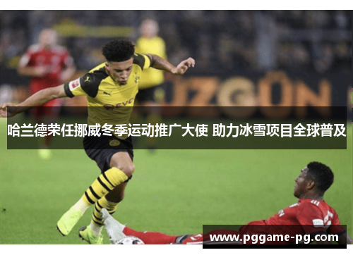 哈兰德荣任挪威冬季运动推广大使 助力冰雪项目全球普及 哈兰德荣任挪威冬季运动推广大使 助力冰雪项目全球普及