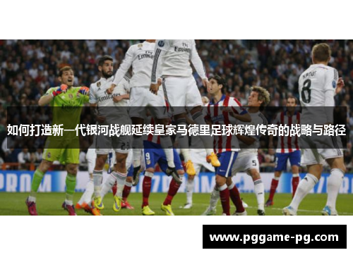 如何打造新一代银河战舰延续皇家马德里足球辉煌传奇的战略与路径 如何打造新一代银河战舰延续皇家马德里足球辉煌传奇的战略与路径