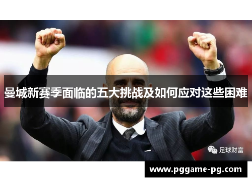 曼城新赛季面临的五大挑战及如何应对这些困难 曼城新赛季面临的五大挑战及如何应对这些困难