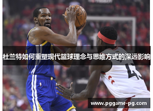 杜兰特如何重塑现代篮球理念与思维方式的深远影响 杜兰特如何重塑现代篮球理念与思维方式的深远影响