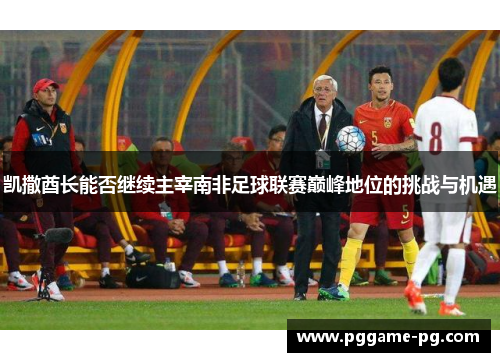 凯撒酋长能否继续主宰南非足球联赛巅峰地位的挑战与机遇 凯撒酋长能否继续主宰南非足球联赛巅峰地位的挑战与机遇