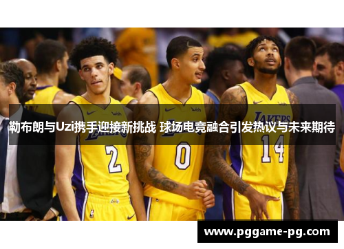 勒布朗与Uzi携手迎接新挑战 球场电竞融合引发热议与未来期待 勒布朗与Uzi携手迎接新挑战 球场电竞融合引发热议与未来期待