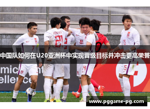 中国队如何在U20亚洲杯中实现晋级目标并冲击更高荣誉 中国队如何在U20亚洲杯中实现晋级目标并冲击更高荣誉