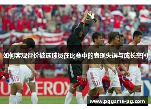如何客观评价被选球员在比赛中的表现失误与成长空间