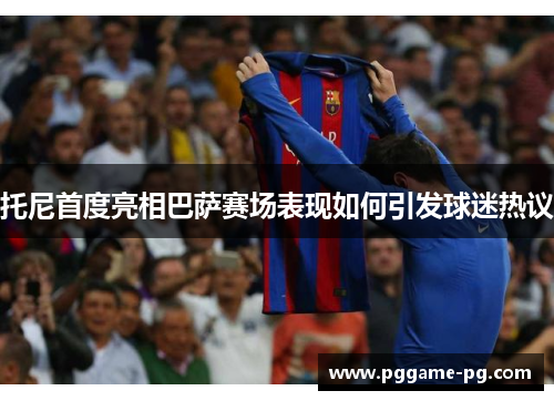 托尼首度亮相巴萨赛场表现如何引发球迷热议 托尼首度亮相巴萨赛场表现如何引发球迷热议