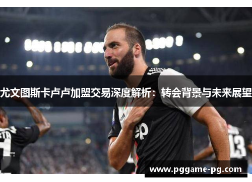 尤文图斯卡卢卢加盟交易深度解析:转会背景与未来展望 尤文图斯卡卢卢加盟交易深度解析:转会背景与未来展望