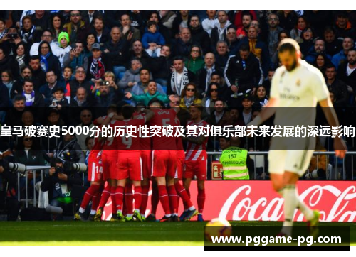 皇马破赛史5000分的历史性突破及其对俱乐部未来发展的深远影响 皇马破赛史5000分的历史性突破及其对俱乐部未来发展的深远影响