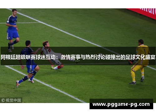 阿根廷超级联赛球迷互动:激情赛事与热烈讨论碰撞出的足球文化盛宴 阿根廷超级联赛球迷互动:激情赛事与热烈讨论碰撞出的足球文化盛宴