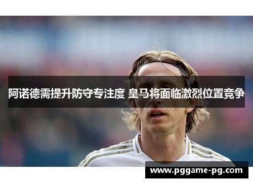 阿诺德需提升防守专注度 皇马将面临激烈位置竞争 阿诺德需提升防守专注度 皇马将面临激烈位置竞争