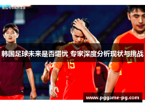 韩国足球未来是否堪忧 专家深度分析现状与挑战 韩国足球未来是否堪忧 专家深度分析现状与挑战