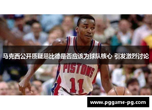 马克西公开质疑恩比德是否应该为球队核心 引发激烈讨论