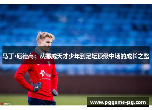 马丁·厄德高：从挪威天才少年到足坛顶级中场的成长之路