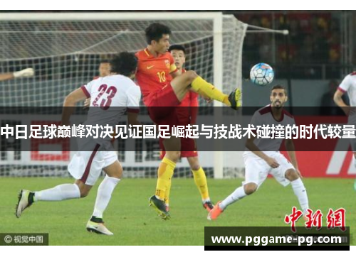 中日足球巅峰对决见证国足崛起与技战术碰撞的时代较量 中日足球巅峰对决见证国足崛起与技战术碰撞的时代较量