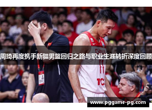 周琦再度携手新疆男篮回归之路与职业生涯转折深度回顾