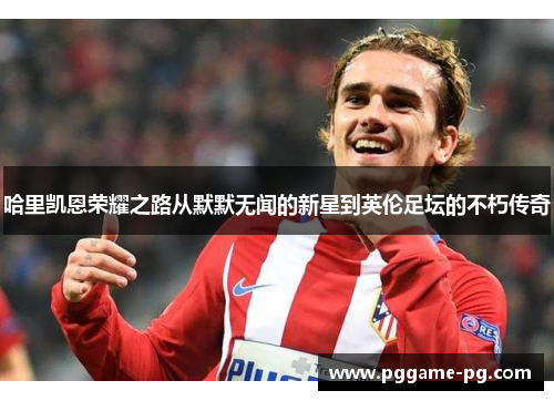 哈里凯恩荣耀之路从默默无闻的新星到英伦足坛的不朽传奇 哈里凯恩荣耀之路从默默无闻的新星到英伦足坛的不朽传奇