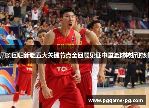 周琦回归新疆五大关键节点全回顾见证中国篮球转折时刻 周琦回归新疆五大关键节点全回顾见证中国篮球转折时刻