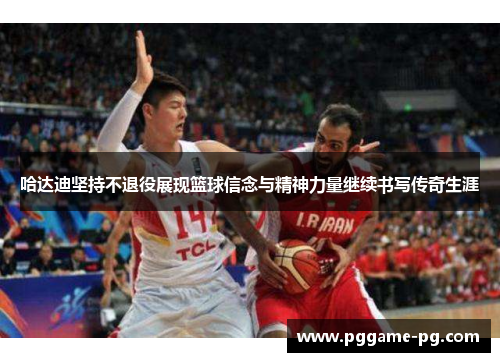 哈达迪坚持不退役展现篮球信念与精神力量继续书写传奇生涯 哈达迪坚持不退役展现篮球信念与精神力量继续书写传奇生涯