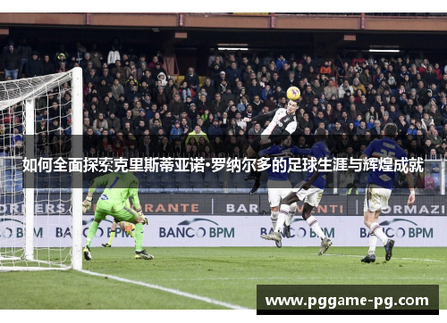 如何全面探索克里斯蒂亚诺·罗纳尔多的足球生涯与辉煌成就