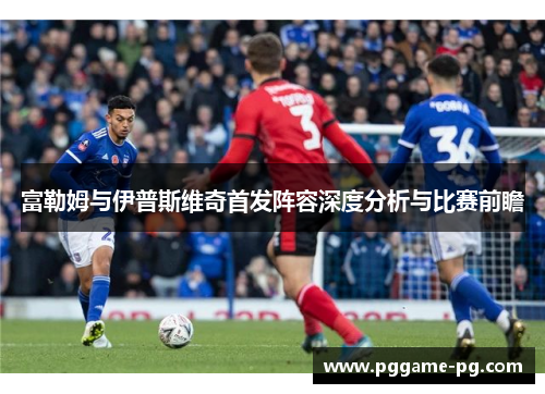 富勒姆与伊普斯维奇首发阵容深度分析与比赛前瞻