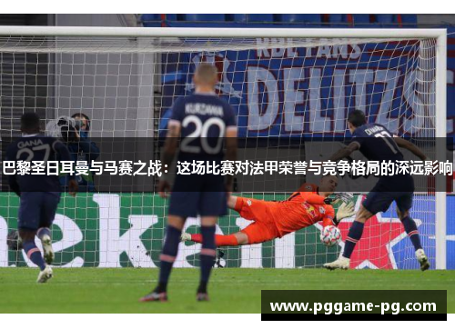 巴黎圣日耳曼与马赛之战:这场比赛对法甲荣誉与竞争格局的深远影响 巴黎圣日耳曼与马赛之战:这场比赛对法甲荣誉与竞争格局的深远影响