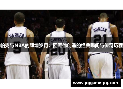 帕克与NBA的辉煌岁月：回顾他创造的经典瞬间与传奇历程