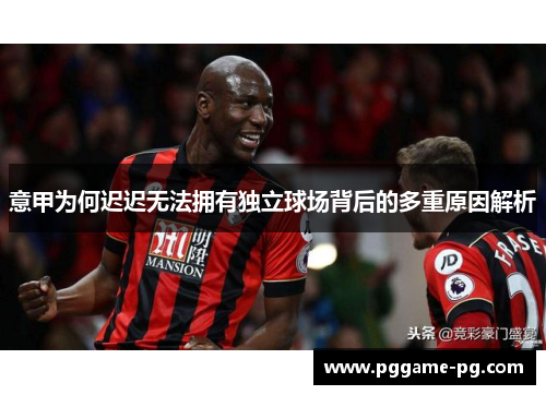 意甲为何迟迟无法拥有独立球场背后的多重原因解析